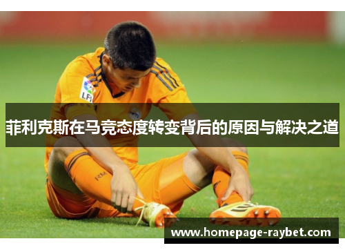 菲利克斯在马竞态度转变背后的原因与解决之道 菲利克斯在马竞态度转变背后的原因与解决之道