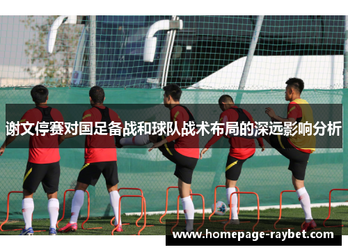 谢文停赛对国足备战和球队战术布局的深远影响分析 谢文停赛对国足备战和球队战术布局的深远影响分析