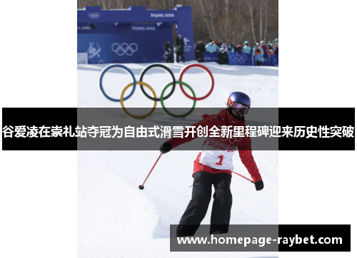 谷爱凌在崇礼站夺冠为自由式滑雪开创全新里程碑迎来历史性突破