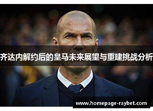 齐达内解约后的皇马未来展望与重建挑战分析