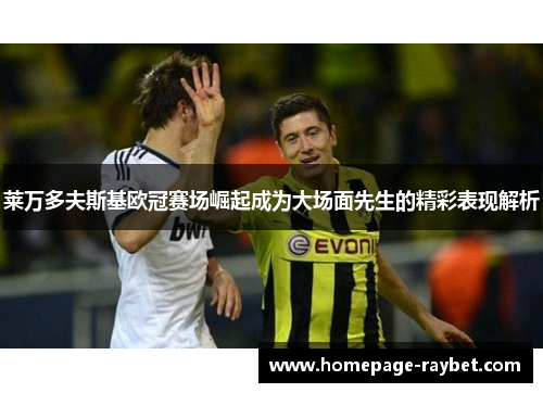 莱万多夫斯基欧冠赛场崛起成为大场面先生的精彩表现解析 莱万多夫斯基欧冠赛场崛起成为大场面先生的精彩表现解析