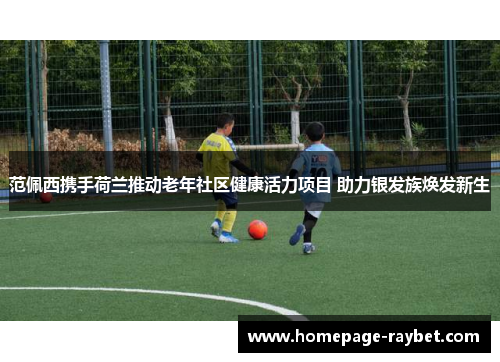 范佩西携手荷兰推动老年社区健康活力项目 助力银发族焕发新生 范佩西携手荷兰推动老年社区健康活力项目 助力银发族焕发新生