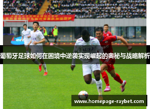 葡萄牙足球如何在困境中逆袭实现崛起的奥秘与战略解析 葡萄牙足球如何在困境中逆袭实现崛起的奥秘与战略解析