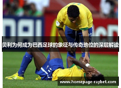 贝利为何成为巴西足球的象征与传奇地位的深层解读 贝利为何成为巴西足球的象征与传奇地位的深层解读