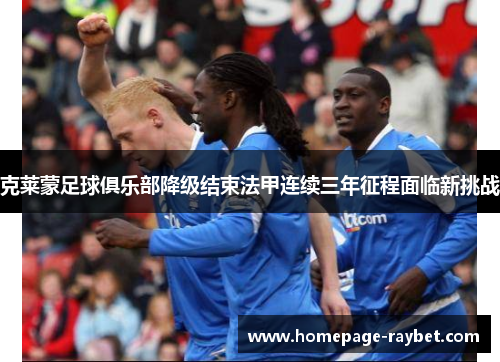 克莱蒙足球俱乐部降级结束法甲连续三年征程面临新挑战 克莱蒙足球俱乐部降级结束法甲连续三年征程面临新挑战